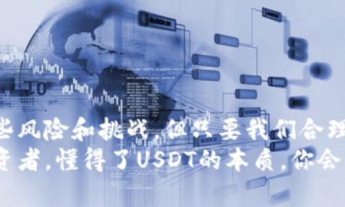 USDT（Tether）是一种与美元挂钩的稳定币，它的主要特点是其价值保持在1:1的比例与美元相对应。也就是说，1个USDT理论上等于1美元。这种币种的设计初衷是为了减轻数字货币市场的波动性，使得交易者和投资者能够在加密货币中有一个相对稳定的资产。接下来，我将详细介绍USDT的特性、用途以及它在加密货币市场中的重要性。

USDT的特点
USDT作为稳定币，有几个明显的特点：
ul
    listrong价格稳定：/strong由于它与美元的价值挂钩，USDT相对波动性较小，尤其是在市场动荡的时候，能为投资者提供一种避风港。/li
    listrong透明性：/strongUSDT的发行团队Tether会定期发布审计报告，确保其所持的储备金与发行的USDT相匹配，从而增强用户的信任。/li
    listrong全球可用性：/strongUSDT可以在许多加密货币交易所进行交易，流通性极高，方便用户快速买入或卖出，并在不同货币之间进行转换。/li
/ul

USDT的用途
那么，USDT具体可以用来做些什么呢？
ul
    listrong交易工具：/strong许多加密货币交易所允许用户使用USDT进行交易。比如，用户可以用USDT购买比特币、以太坊等数字货币，降低在市场波动期的风险。/li
    listrong避险手段：/strong在市场不稳定或急剧波动时，投资者可以将其持有的高波动性加密货币转换为USDT，从而保护资产的价值。/li
    listrong转账工具：/strong由于USDT的稳定性，它也被用于跨境支付和转账。相比传统银行汇款，USDT的转账速度更快，费用也更低。/li
/ul

USDT与其他稳定币的比较
除了USDT，还有许多其他类型的稳定币，比如USDC、DAI等。那么它们之间有哪些区别呢？
ul
    listrong发行机制：/strongUSDT是中心化的稳定币，意味着它由一个中心化的实体（Tether公司）发行和管理。相比之下，DAI则是去中心化的，由智能合约来管理，其稳定性依赖于加密资产的抵押。/li
    listrong透明度：/strong尽管Tether会发布审计报告，USDT的透明度仍然常常受到质疑。而USDC则由Circle公司发行，并得到更严格的合规和透明性措施。/li
    listrong用途广泛性：/strongUSDT在市场上的使用最为广泛，几乎所有的交易所都支持USDT作为交易对。这使得它成为加密货币市场流动性的主要推动者。/li
/ul

如何获取和使用USDT
想要获取USDT，你可以通过几种方式：
ul
    listrong交易所购买：/strong最常见的方式就是在数字货币交易所直接用法币（如美元、人民币等）购买USDT。/li
    listrong通过OTC交易：/strong一些用户可能选择通过场外交易（OTC）以更大规模的采购USDT，这种方式相对复杂，但很适合大额投资者。/li
    listrong挖矿奖励或质押：/strong某些平台提供USDT作为挖矿奖励，或者用户可以将其他加密货币质押后获得USDT的收益。/li
/ul

USDT的风险和挑战
当然，使用USDT也并非没有风险，以下是一些需要注意的事项：
ul
    listrong系统性风险：/strong虽然USDT背后的公司会进行透明的审计，但其中心化的特性依然存在风险。如果Tether公司出现问题，可能会影响USDT的价值。/li
    listrong法律及合规风险：/strong随着各国政府对加密货币的监管加强，未来可能出现法律变化，使得USDT也面临合规性的挑战。/li
    listrong流动性风险：/strong虽然USDT在当前市场流动性很强，但在极端市场条件下，流动性可能会受到影响，导致用户无法以理想的价格买入或卖出。/li
/ul

未来的发展方向
USDT的未来可能会受到多种因素的影响，如全球经济形势、加密货币市场的变化以及监管政策等。我们可以观察到：
ul
    listrong行业合规化：/strong随着更多国家对加密货币的监管加强，USDT及其发行团队可能需要不断完善自身的合规性，以适应不断变化的国际法规。/li
    listrong技术创新：/strongUSDT可能会考虑拓展到更多的区块链网络上，以提升其在不同生态系统中的Utility，让用户有更多的使用场景。/li
    listrong市场接受度：/strong随着越来越多的个人和企业开始使用数字货币，USDT的使用场景和用户基础也会不断扩展。/li
/ul

总结
总的来说，USDT是一种在数字货币市场中扮演着重要角色的稳定币。它的稳定性、流通性以及广泛的应用场景使得越来越多的投资者选择它。尽管存在一些风险和挑战，但只要我们合理运用，充分理解其特性，就可以在这个快速发展的加密货币世界中找到合适的位置。
说真的，要在加密市场上立足，了解像USDT这样的稳定币是非常必要的。希望你在这条道路上能够走得更加顺利，也希望未来的市场能更有利于每一位投资者。懂得了USDT的本质，你会发现，投资并没有你想象的那么复杂，只需保持良好的心态和敏锐的市场洞察力就够了。
